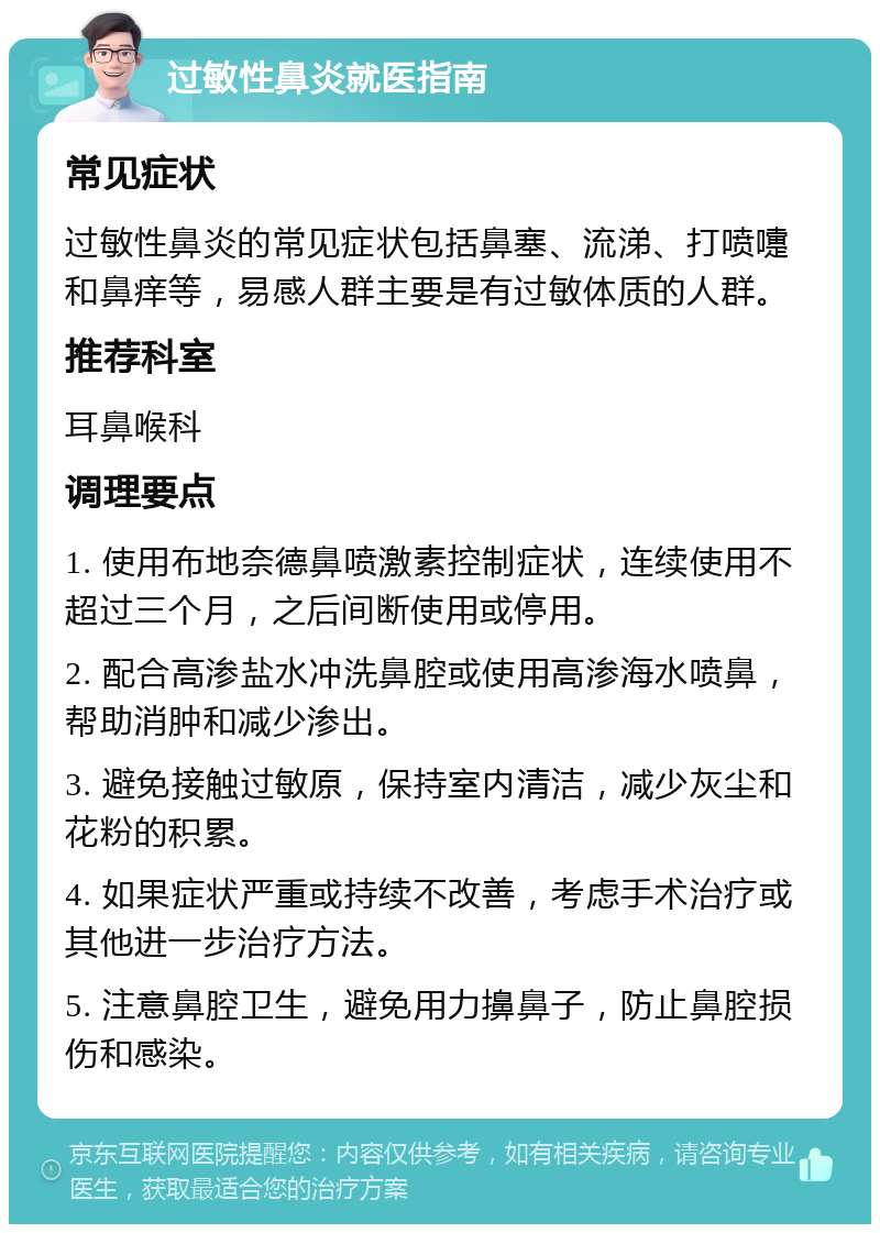 过敏性鼻炎就医指南 常见症状 过敏性鼻炎的常见症状包括鼻塞、流涕、打喷嚏和鼻痒等，易感人群主要是有过敏体质的人群。 推荐科室 耳鼻喉科 调理要点 1. 使用布地奈德鼻喷激素控制症状，连续使用不超过三个月，之后间断使用或停用。 2. 配合高渗盐水冲洗鼻腔或使用高渗海水喷鼻，帮助消肿和减少渗出。 3. 避免接触过敏原，保持室内清洁，减少灰尘和花粉的积累。 4. 如果症状严重或持续不改善，考虑手术治疗或其他进一步治疗方法。 5. 注意鼻腔卫生，避免用力擤鼻子，防止鼻腔损伤和感染。