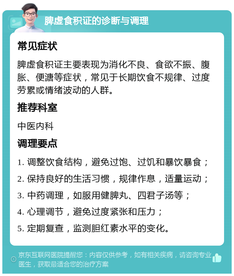 脾虚食积证的诊断与调理 常见症状 脾虚食积证主要表现为消化不良、食欲不振、腹胀、便溏等症状，常见于长期饮食不规律、过度劳累或情绪波动的人群。 推荐科室 中医内科 调理要点 1. 调整饮食结构，避免过饱、过饥和暴饮暴食； 2. 保持良好的生活习惯，规律作息，适量运动； 3. 中药调理，如服用健脾丸、四君子汤等； 4. 心理调节，避免过度紧张和压力； 5. 定期复查，监测胆红素水平的变化。