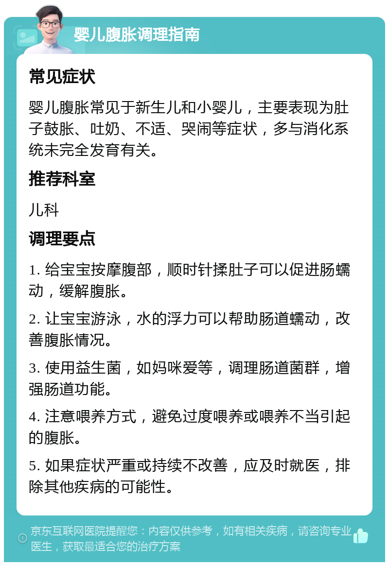 婴儿腹胀调理指南 常见症状 婴儿腹胀常见于新生儿和小婴儿，主要表现为肚子鼓胀、吐奶、不适、哭闹等症状，多与消化系统未完全发育有关。 推荐科室 儿科 调理要点 1. 给宝宝按摩腹部，顺时针揉肚子可以促进肠蠕动，缓解腹胀。 2. 让宝宝游泳，水的浮力可以帮助肠道蠕动，改善腹胀情况。 3. 使用益生菌，如妈咪爱等，调理肠道菌群，增强肠道功能。 4. 注意喂养方式，避免过度喂养或喂养不当引起的腹胀。 5. 如果症状严重或持续不改善，应及时就医，排除其他疾病的可能性。