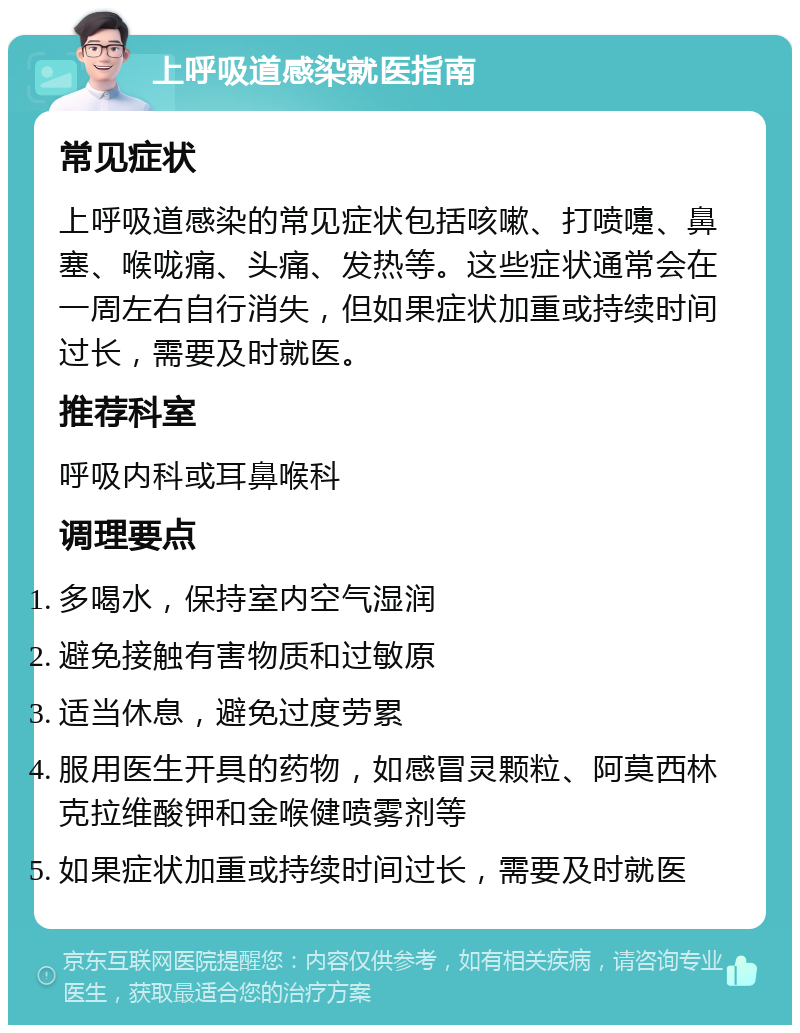 上呼吸道感染就医指南 常见症状 上呼吸道感染的常见症状包括咳嗽、打喷嚏、鼻塞、喉咙痛、头痛、发热等。这些症状通常会在一周左右自行消失，但如果症状加重或持续时间过长，需要及时就医。 推荐科室 呼吸内科或耳鼻喉科 调理要点 多喝水，保持室内空气湿润 避免接触有害物质和过敏原 适当休息，避免过度劳累 服用医生开具的药物，如感冒灵颗粒、阿莫西林克拉维酸钾和金喉健喷雾剂等 如果症状加重或持续时间过长，需要及时就医