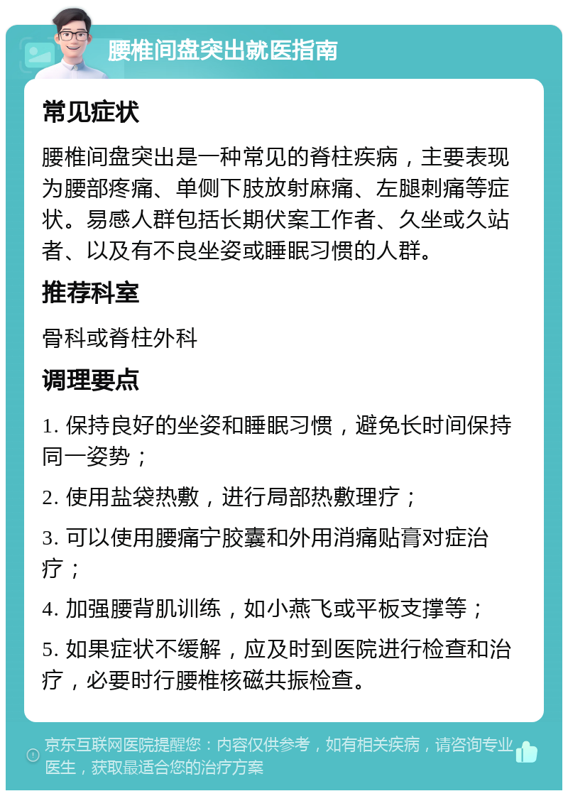 腰椎间盘突出就医指南 常见症状 腰椎间盘突出是一种常见的脊柱疾病，主要表现为腰部疼痛、单侧下肢放射麻痛、左腿刺痛等症状。易感人群包括长期伏案工作者、久坐或久站者、以及有不良坐姿或睡眠习惯的人群。 推荐科室 骨科或脊柱外科 调理要点 1. 保持良好的坐姿和睡眠习惯，避免长时间保持同一姿势； 2. 使用盐袋热敷，进行局部热敷理疗； 3. 可以使用腰痛宁胶囊和外用消痛贴膏对症治疗； 4. 加强腰背肌训练，如小燕飞或平板支撑等； 5. 如果症状不缓解，应及时到医院进行检查和治疗，必要时行腰椎核磁共振检查。