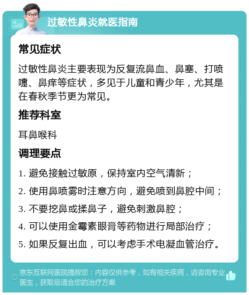 过敏性鼻炎就医指南 常见症状 过敏性鼻炎主要表现为反复流鼻血、鼻塞、打喷嚏、鼻痒等症状，多见于儿童和青少年，尤其是在春秋季节更为常见。 推荐科室 耳鼻喉科 调理要点 1. 避免接触过敏原，保持室内空气清新； 2. 使用鼻喷雾时注意方向，避免喷到鼻腔中间； 3. 不要挖鼻或揉鼻子，避免刺激鼻腔； 4. 可以使用金霉素眼膏等药物进行局部治疗； 5. 如果反复出血，可以考虑手术电凝血管治疗。