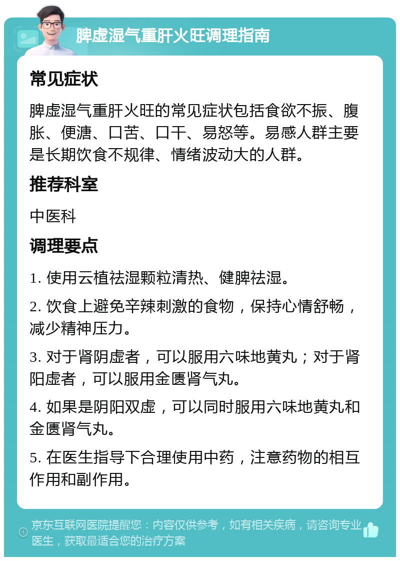 脾虚湿气重肝火旺调理指南 常见症状 脾虚湿气重肝火旺的常见症状包括食欲不振、腹胀、便溏、口苦、口干、易怒等。易感人群主要是长期饮食不规律、情绪波动大的人群。 推荐科室 中医科 调理要点 1. 使用云植祛湿颗粒清热、健脾祛湿。 2. 饮食上避免辛辣刺激的食物，保持心情舒畅，减少精神压力。 3. 对于肾阴虚者，可以服用六味地黄丸；对于肾阳虚者，可以服用金匮肾气丸。 4. 如果是阴阳双虚，可以同时服用六味地黄丸和金匮肾气丸。 5. 在医生指导下合理使用中药，注意药物的相互作用和副作用。