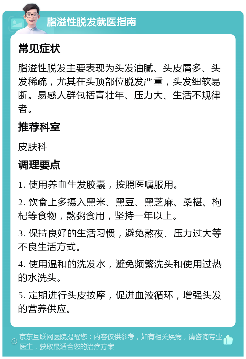 脂溢性脱发就医指南 常见症状 脂溢性脱发主要表现为头发油腻、头皮屑多、头发稀疏，尤其在头顶部位脱发严重，头发细软易断。易感人群包括青壮年、压力大、生活不规律者。 推荐科室 皮肤科 调理要点 1. 使用养血生发胶囊，按照医嘱服用。 2. 饮食上多摄入黑米、黑豆、黑芝麻、桑椹、枸杞等食物，熬粥食用，坚持一年以上。 3. 保持良好的生活习惯，避免熬夜、压力过大等不良生活方式。 4. 使用温和的洗发水，避免频繁洗头和使用过热的水洗头。 5. 定期进行头皮按摩，促进血液循环，增强头发的营养供应。