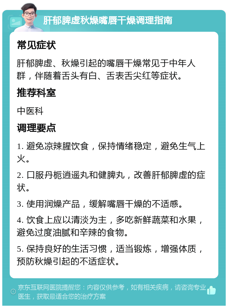 肝郁脾虚秋燥嘴唇干燥调理指南 常见症状 肝郁脾虚、秋燥引起的嘴唇干燥常见于中年人群，伴随着舌头有白、舌表舌尖红等症状。 推荐科室 中医科 调理要点 1. 避免凉辣腥饮食，保持情绪稳定，避免生气上火。 2. 口服丹栀逍遥丸和健脾丸，改善肝郁脾虚的症状。 3. 使用润燥产品，缓解嘴唇干燥的不适感。 4. 饮食上应以清淡为主，多吃新鲜蔬菜和水果，避免过度油腻和辛辣的食物。 5. 保持良好的生活习惯，适当锻炼，增强体质，预防秋燥引起的不适症状。