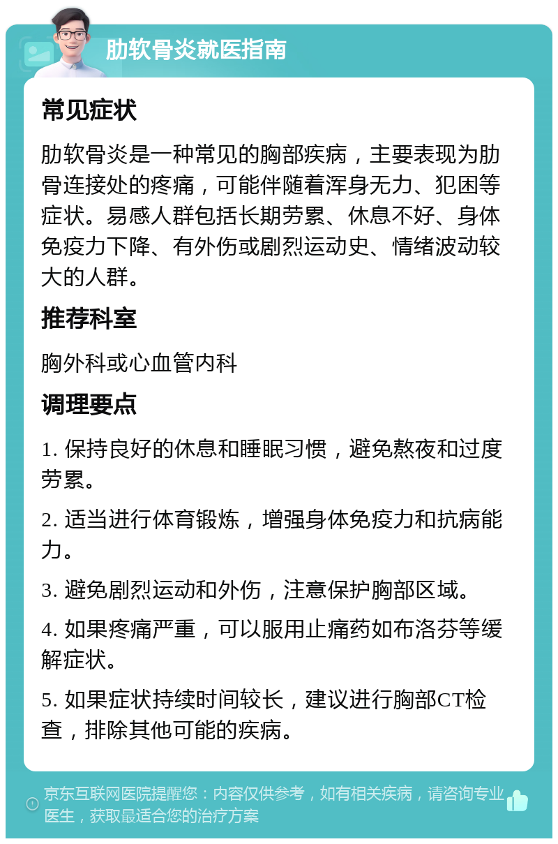 肋软骨炎就医指南 常见症状 肋软骨炎是一种常见的胸部疾病，主要表现为肋骨连接处的疼痛，可能伴随着浑身无力、犯困等症状。易感人群包括长期劳累、休息不好、身体免疫力下降、有外伤或剧烈运动史、情绪波动较大的人群。 推荐科室 胸外科或心血管内科 调理要点 1. 保持良好的休息和睡眠习惯，避免熬夜和过度劳累。 2. 适当进行体育锻炼，增强身体免疫力和抗病能力。 3. 避免剧烈运动和外伤，注意保护胸部区域。 4. 如果疼痛严重，可以服用止痛药如布洛芬等缓解症状。 5. 如果症状持续时间较长，建议进行胸部CT检查，排除其他可能的疾病。