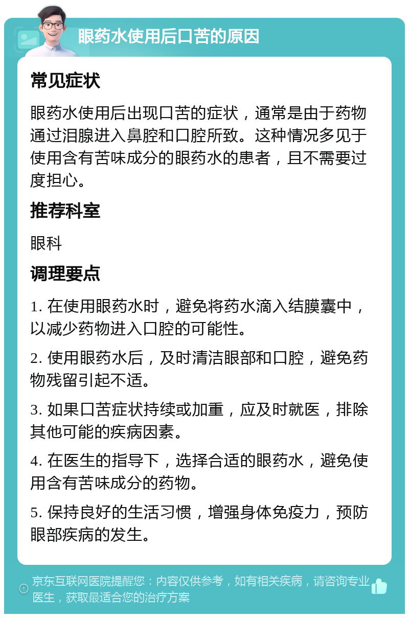 眼药水使用后口苦的原因 常见症状 眼药水使用后出现口苦的症状，通常是由于药物通过泪腺进入鼻腔和口腔所致。这种情况多见于使用含有苦味成分的眼药水的患者，且不需要过度担心。 推荐科室 眼科 调理要点 1. 在使用眼药水时，避免将药水滴入结膜囊中，以减少药物进入口腔的可能性。 2. 使用眼药水后，及时清洁眼部和口腔，避免药物残留引起不适。 3. 如果口苦症状持续或加重，应及时就医，排除其他可能的疾病因素。 4. 在医生的指导下，选择合适的眼药水，避免使用含有苦味成分的药物。 5. 保持良好的生活习惯，增强身体免疫力，预防眼部疾病的发生。
