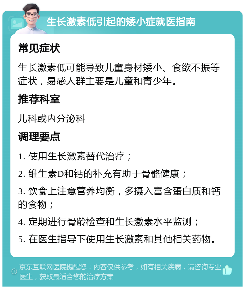 生长激素低引起的矮小症就医指南 常见症状 生长激素低可能导致儿童身材矮小、食欲不振等症状，易感人群主要是儿童和青少年。 推荐科室 儿科或内分泌科 调理要点 1. 使用生长激素替代治疗； 2. 维生素D和钙的补充有助于骨骼健康； 3. 饮食上注意营养均衡，多摄入富含蛋白质和钙的食物； 4. 定期进行骨龄检查和生长激素水平监测； 5. 在医生指导下使用生长激素和其他相关药物。