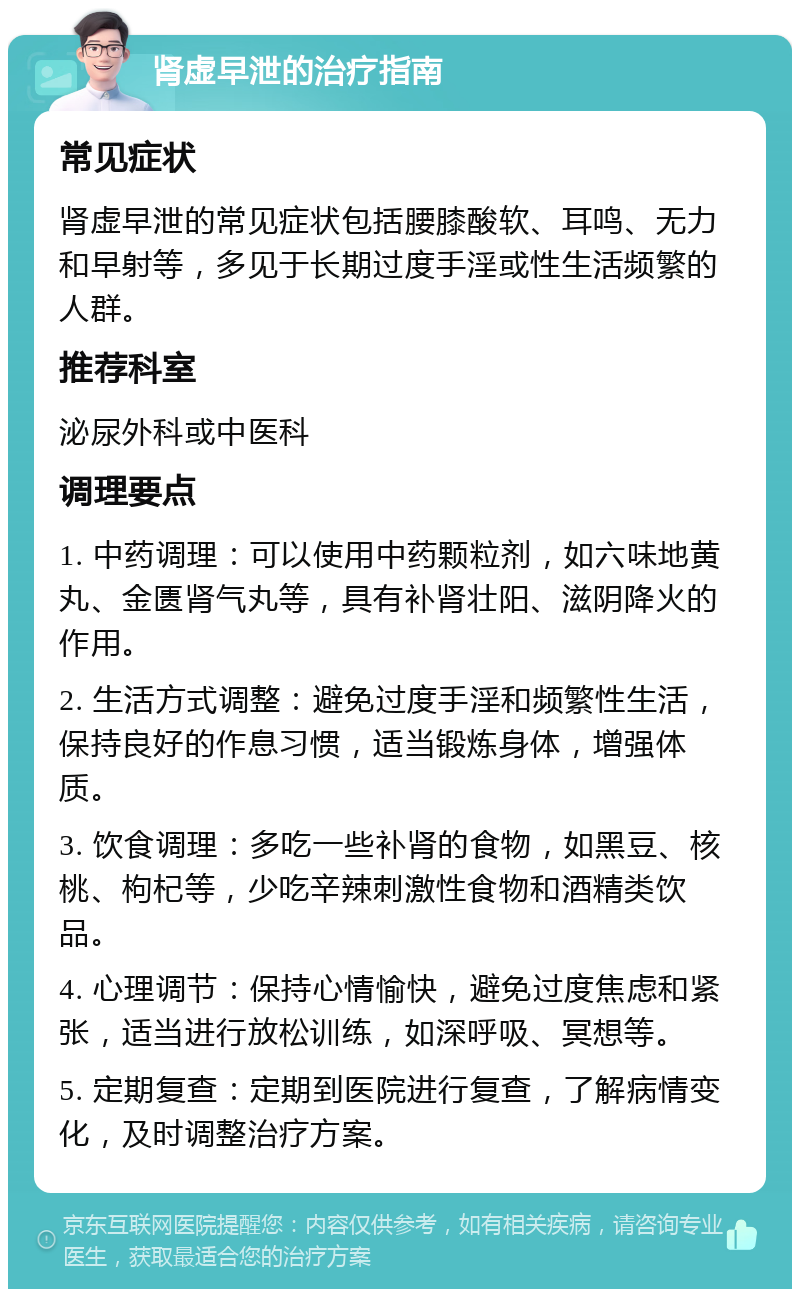 肾虚早泄的治疗指南 常见症状 肾虚早泄的常见症状包括腰膝酸软、耳鸣、无力和早射等，多见于长期过度手淫或性生活频繁的人群。 推荐科室 泌尿外科或中医科 调理要点 1. 中药调理：可以使用中药颗粒剂，如六味地黄丸、金匮肾气丸等，具有补肾壮阳、滋阴降火的作用。 2. 生活方式调整：避免过度手淫和频繁性生活，保持良好的作息习惯，适当锻炼身体，增强体质。 3. 饮食调理：多吃一些补肾的食物，如黑豆、核桃、枸杞等，少吃辛辣刺激性食物和酒精类饮品。 4. 心理调节：保持心情愉快，避免过度焦虑和紧张，适当进行放松训练，如深呼吸、冥想等。 5. 定期复查：定期到医院进行复查，了解病情变化，及时调整治疗方案。