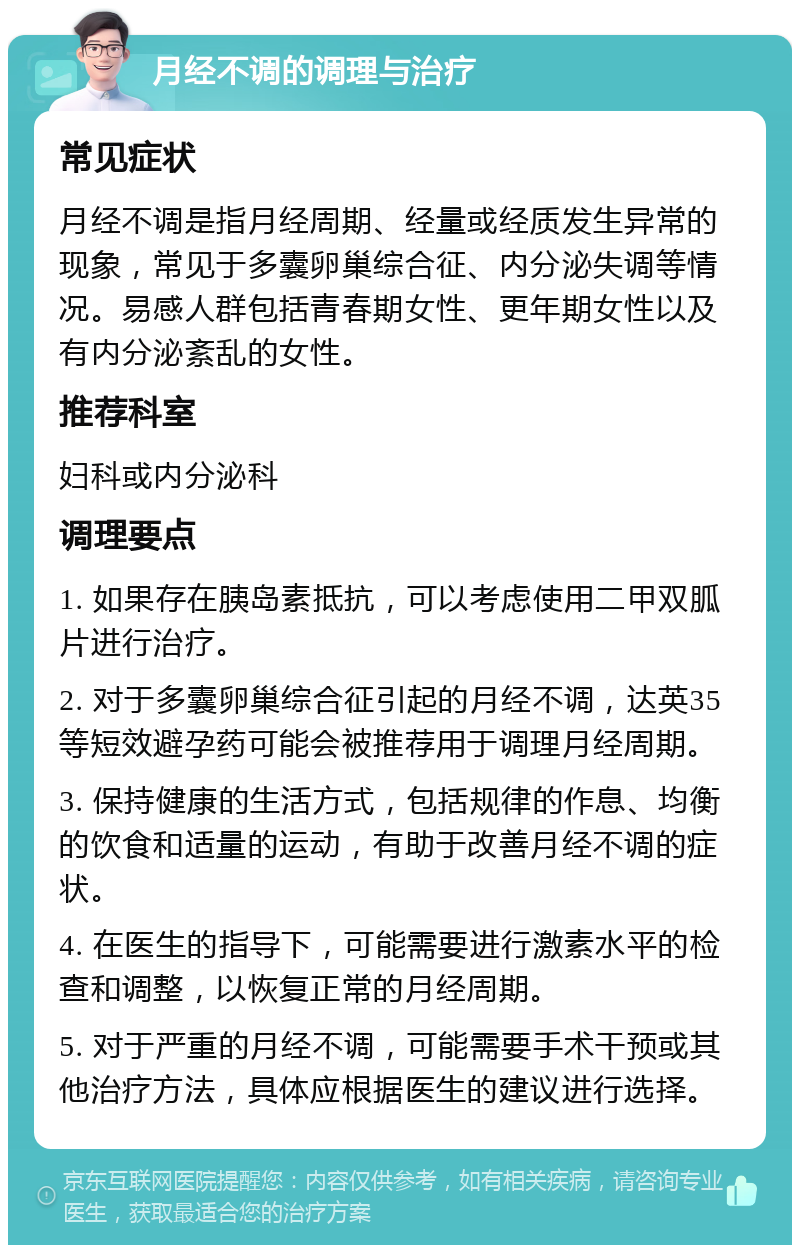 月经不调的调理与治疗 常见症状 月经不调是指月经周期、经量或经质发生异常的现象，常见于多囊卵巢综合征、内分泌失调等情况。易感人群包括青春期女性、更年期女性以及有内分泌紊乱的女性。 推荐科室 妇科或内分泌科 调理要点 1. 如果存在胰岛素抵抗，可以考虑使用二甲双胍片进行治疗。 2. 对于多囊卵巢综合征引起的月经不调，达英35等短效避孕药可能会被推荐用于调理月经周期。 3. 保持健康的生活方式，包括规律的作息、均衡的饮食和适量的运动，有助于改善月经不调的症状。 4. 在医生的指导下，可能需要进行激素水平的检查和调整，以恢复正常的月经周期。 5. 对于严重的月经不调，可能需要手术干预或其他治疗方法，具体应根据医生的建议进行选择。