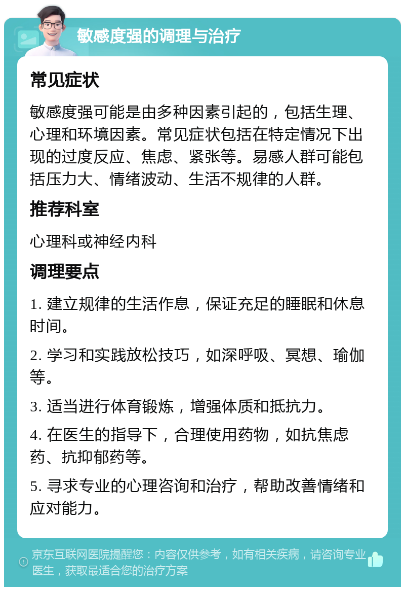 敏感度强的调理与治疗 常见症状 敏感度强可能是由多种因素引起的，包括生理、心理和环境因素。常见症状包括在特定情况下出现的过度反应、焦虑、紧张等。易感人群可能包括压力大、情绪波动、生活不规律的人群。 推荐科室 心理科或神经内科 调理要点 1. 建立规律的生活作息，保证充足的睡眠和休息时间。 2. 学习和实践放松技巧，如深呼吸、冥想、瑜伽等。 3. 适当进行体育锻炼，增强体质和抵抗力。 4. 在医生的指导下，合理使用药物，如抗焦虑药、抗抑郁药等。 5. 寻求专业的心理咨询和治疗，帮助改善情绪和应对能力。