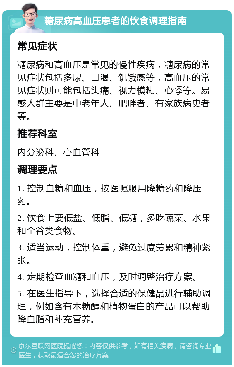 糖尿病高血压患者的饮食调理指南 常见症状 糖尿病和高血压是常见的慢性疾病，糖尿病的常见症状包括多尿、口渴、饥饿感等，高血压的常见症状则可能包括头痛、视力模糊、心悸等。易感人群主要是中老年人、肥胖者、有家族病史者等。 推荐科室 内分泌科、心血管科 调理要点 1. 控制血糖和血压，按医嘱服用降糖药和降压药。 2. 饮食上要低盐、低脂、低糖，多吃蔬菜、水果和全谷类食物。 3. 适当运动，控制体重，避免过度劳累和精神紧张。 4. 定期检查血糖和血压，及时调整治疗方案。 5. 在医生指导下，选择合适的保健品进行辅助调理，例如含有木糖醇和植物蛋白的产品可以帮助降血脂和补充营养。