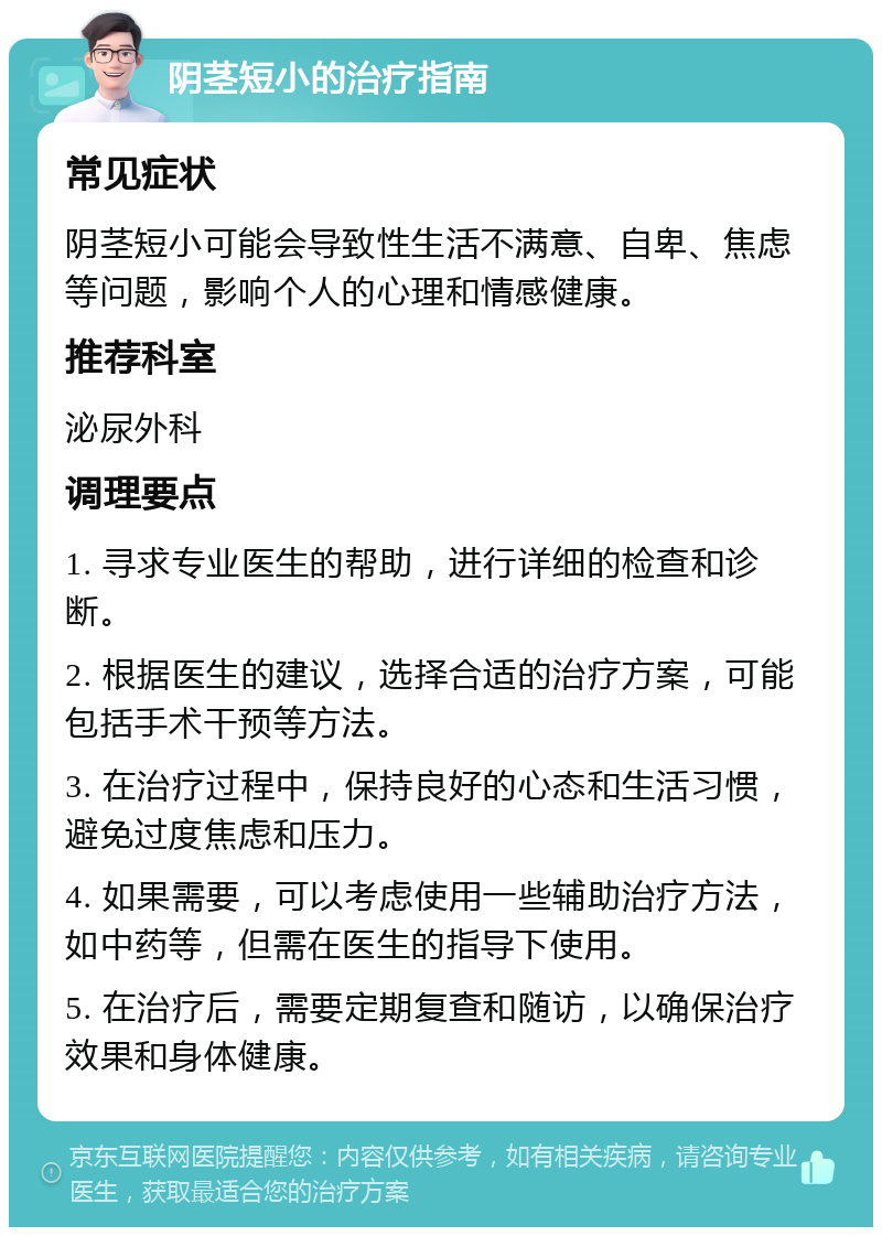 阴茎短小的治疗指南 常见症状 阴茎短小可能会导致性生活不满意、自卑、焦虑等问题，影响个人的心理和情感健康。 推荐科室 泌尿外科 调理要点 1. 寻求专业医生的帮助，进行详细的检查和诊断。 2. 根据医生的建议，选择合适的治疗方案，可能包括手术干预等方法。 3. 在治疗过程中，保持良好的心态和生活习惯，避免过度焦虑和压力。 4. 如果需要，可以考虑使用一些辅助治疗方法，如中药等，但需在医生的指导下使用。 5. 在治疗后，需要定期复查和随访，以确保治疗效果和身体健康。