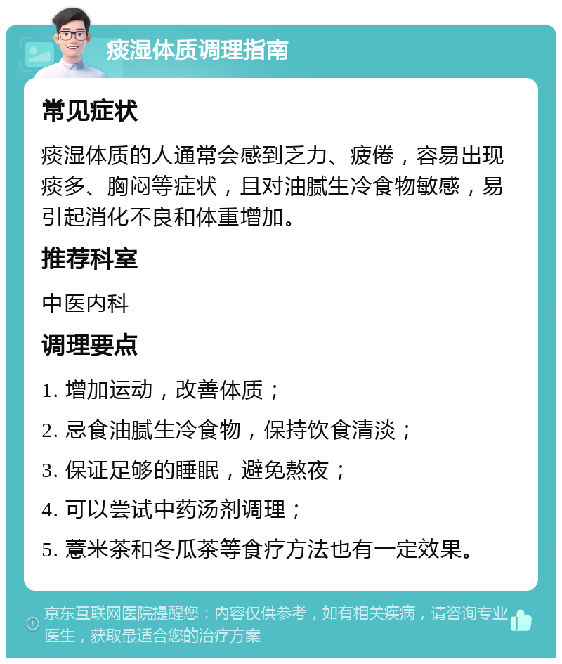 痰湿体质调理指南 常见症状 痰湿体质的人通常会感到乏力、疲倦，容易出现痰多、胸闷等症状，且对油腻生冷食物敏感，易引起消化不良和体重增加。 推荐科室 中医内科 调理要点 1. 增加运动，改善体质； 2. 忌食油腻生冷食物，保持饮食清淡； 3. 保证足够的睡眠，避免熬夜； 4. 可以尝试中药汤剂调理； 5. 薏米茶和冬瓜茶等食疗方法也有一定效果。