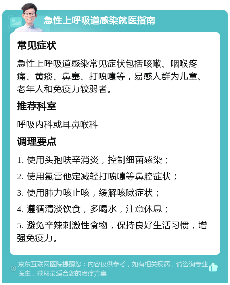 急性上呼吸道感染就医指南 常见症状 急性上呼吸道感染常见症状包括咳嗽、咽喉疼痛、黄痰、鼻塞、打喷嚏等，易感人群为儿童、老年人和免疫力较弱者。 推荐科室 呼吸内科或耳鼻喉科 调理要点 1. 使用头孢呋辛消炎，控制细菌感染； 2. 使用氯雷他定减轻打喷嚏等鼻腔症状； 3. 使用肺力咳止咳，缓解咳嗽症状； 4. 遵循清淡饮食，多喝水，注意休息； 5. 避免辛辣刺激性食物，保持良好生活习惯，增强免疫力。