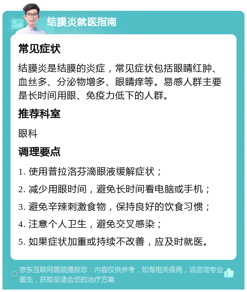 结膜炎就医指南 常见症状 结膜炎是结膜的炎症，常见症状包括眼睛红肿、血丝多、分泌物增多、眼睛痒等。易感人群主要是长时间用眼、免疫力低下的人群。 推荐科室 眼科 调理要点 1. 使用普拉洛芬滴眼液缓解症状； 2. 减少用眼时间，避免长时间看电脑或手机； 3. 避免辛辣刺激食物，保持良好的饮食习惯； 4. 注意个人卫生，避免交叉感染； 5. 如果症状加重或持续不改善，应及时就医。