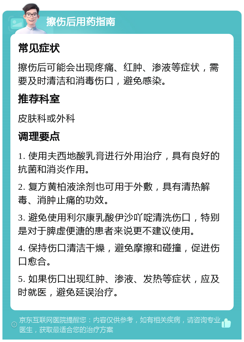 擦伤后用药指南 常见症状 擦伤后可能会出现疼痛、红肿、渗液等症状，需要及时清洁和消毒伤口，避免感染。 推荐科室 皮肤科或外科 调理要点 1. 使用夫西地酸乳膏进行外用治疗，具有良好的抗菌和消炎作用。 2. 复方黄柏液涂剂也可用于外敷，具有清热解毒、消肿止痛的功效。 3. 避免使用利尔康乳酸伊沙吖啶清洗伤口，特别是对于脾虚便溏的患者来说更不建议使用。 4. 保持伤口清洁干燥，避免摩擦和碰撞，促进伤口愈合。 5. 如果伤口出现红肿、渗液、发热等症状，应及时就医，避免延误治疗。