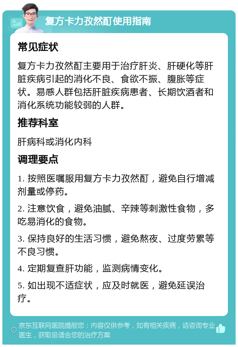 复方卡力孜然酊使用指南 常见症状 复方卡力孜然酊主要用于治疗肝炎、肝硬化等肝脏疾病引起的消化不良、食欲不振、腹胀等症状。易感人群包括肝脏疾病患者、长期饮酒者和消化系统功能较弱的人群。 推荐科室 肝病科或消化内科 调理要点 1. 按照医嘱服用复方卡力孜然酊，避免自行增减剂量或停药。 2. 注意饮食，避免油腻、辛辣等刺激性食物，多吃易消化的食物。 3. 保持良好的生活习惯，避免熬夜、过度劳累等不良习惯。 4. 定期复查肝功能，监测病情变化。 5. 如出现不适症状，应及时就医，避免延误治疗。