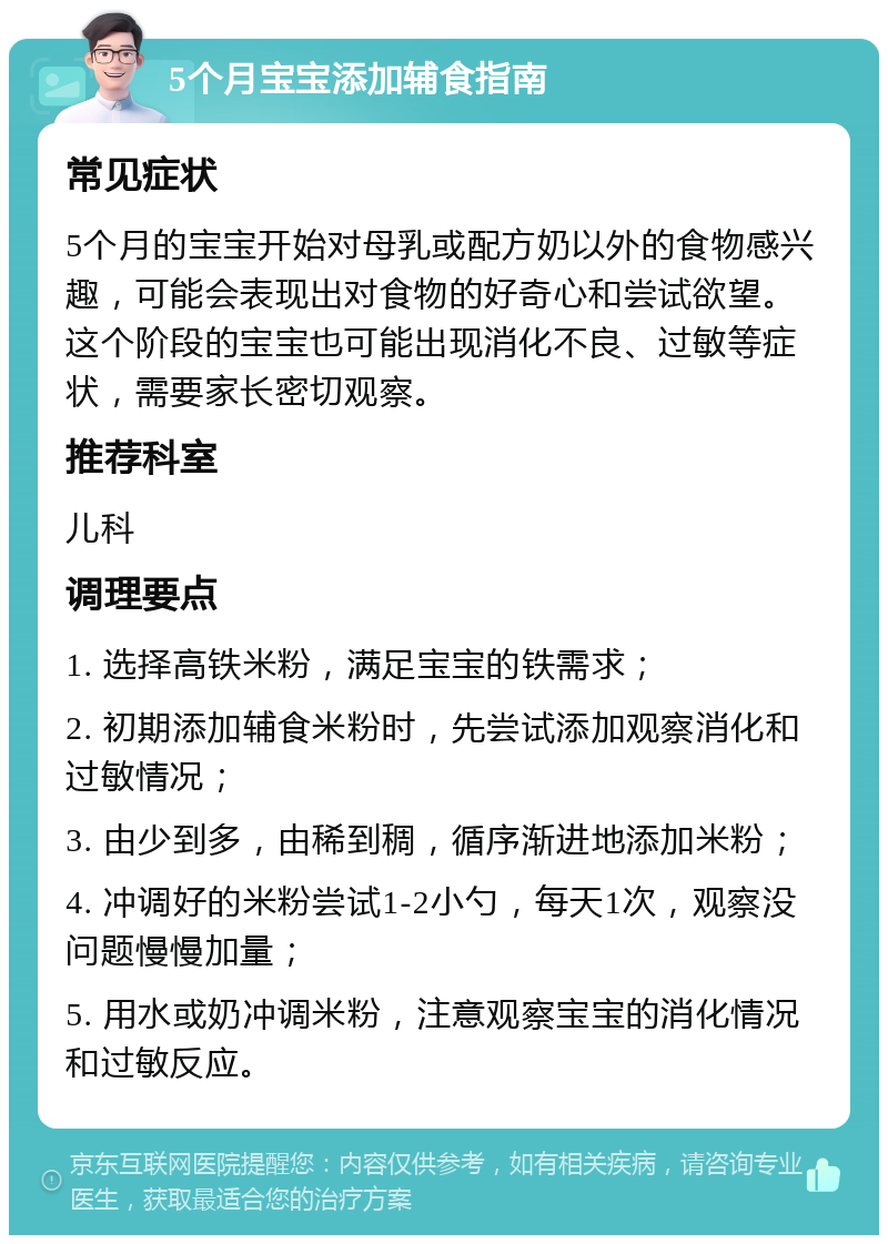 5个月宝宝添加辅食指南 常见症状 5个月的宝宝开始对母乳或配方奶以外的食物感兴趣，可能会表现出对食物的好奇心和尝试欲望。这个阶段的宝宝也可能出现消化不良、过敏等症状，需要家长密切观察。 推荐科室 儿科 调理要点 1. 选择高铁米粉，满足宝宝的铁需求； 2. 初期添加辅食米粉时，先尝试添加观察消化和过敏情况； 3. 由少到多，由稀到稠，循序渐进地添加米粉； 4. 冲调好的米粉尝试1-2小勺，每天1次，观察没问题慢慢加量； 5. 用水或奶冲调米粉，注意观察宝宝的消化情况和过敏反应。