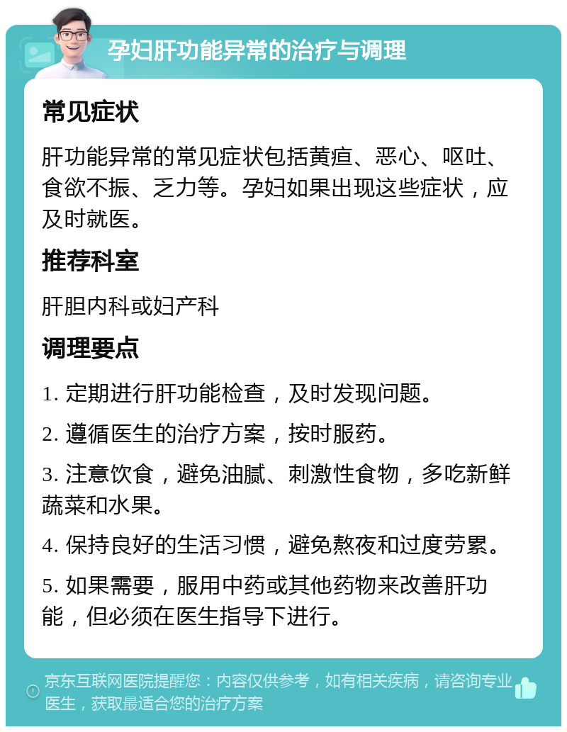 孕妇肝功能异常的治疗与调理 常见症状 肝功能异常的常见症状包括黄疸、恶心、呕吐、食欲不振、乏力等。孕妇如果出现这些症状，应及时就医。 推荐科室 肝胆内科或妇产科 调理要点 1. 定期进行肝功能检查，及时发现问题。 2. 遵循医生的治疗方案，按时服药。 3. 注意饮食，避免油腻、刺激性食物，多吃新鲜蔬菜和水果。 4. 保持良好的生活习惯，避免熬夜和过度劳累。 5. 如果需要，服用中药或其他药物来改善肝功能，但必须在医生指导下进行。