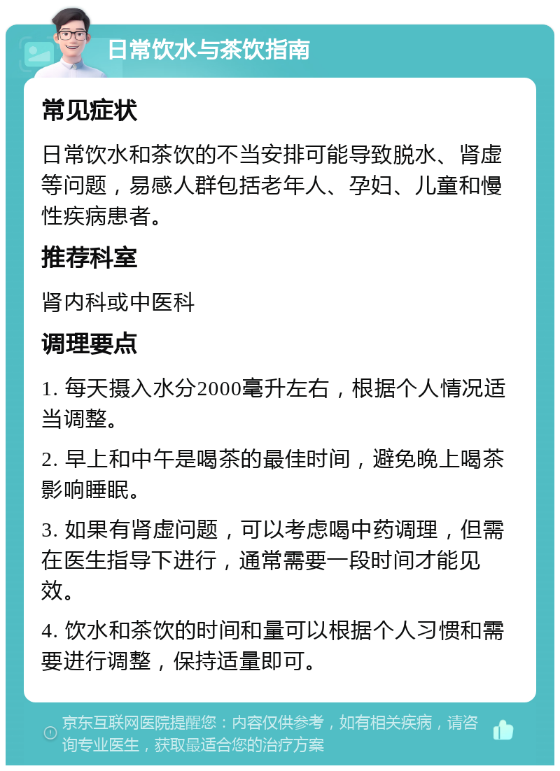 日常饮水与茶饮指南 常见症状 日常饮水和茶饮的不当安排可能导致脱水、肾虚等问题，易感人群包括老年人、孕妇、儿童和慢性疾病患者。 推荐科室 肾内科或中医科 调理要点 1. 每天摄入水分2000毫升左右，根据个人情况适当调整。 2. 早上和中午是喝茶的最佳时间，避免晚上喝茶影响睡眠。 3. 如果有肾虚问题，可以考虑喝中药调理，但需在医生指导下进行，通常需要一段时间才能见效。 4. 饮水和茶饮的时间和量可以根据个人习惯和需要进行调整，保持适量即可。