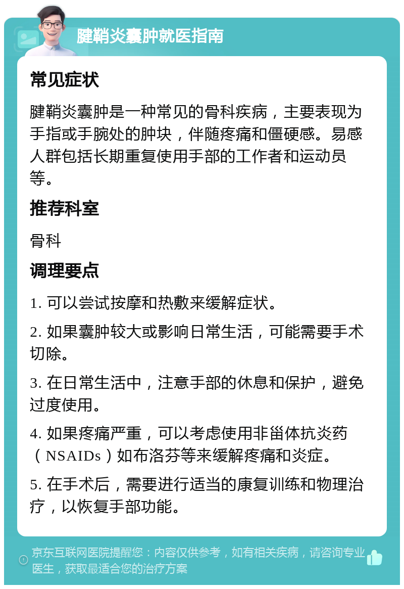 腱鞘炎囊肿就医指南 常见症状 腱鞘炎囊肿是一种常见的骨科疾病，主要表现为手指或手腕处的肿块，伴随疼痛和僵硬感。易感人群包括长期重复使用手部的工作者和运动员等。 推荐科室 骨科 调理要点 1. 可以尝试按摩和热敷来缓解症状。 2. 如果囊肿较大或影响日常生活，可能需要手术切除。 3. 在日常生活中，注意手部的休息和保护，避免过度使用。 4. 如果疼痛严重，可以考虑使用非甾体抗炎药（NSAIDs）如布洛芬等来缓解疼痛和炎症。 5. 在手术后，需要进行适当的康复训练和物理治疗，以恢复手部功能。