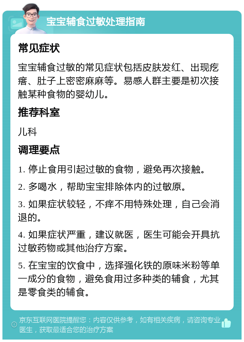 宝宝辅食过敏处理指南 常见症状 宝宝辅食过敏的常见症状包括皮肤发红、出现疙瘩、肚子上密密麻麻等。易感人群主要是初次接触某种食物的婴幼儿。 推荐科室 儿科 调理要点 1. 停止食用引起过敏的食物，避免再次接触。 2. 多喝水，帮助宝宝排除体内的过敏原。 3. 如果症状较轻，不痒不用特殊处理，自己会消退的。 4. 如果症状严重，建议就医，医生可能会开具抗过敏药物或其他治疗方案。 5. 在宝宝的饮食中，选择强化铁的原味米粉等单一成分的食物，避免食用过多种类的辅食，尤其是零食类的辅食。