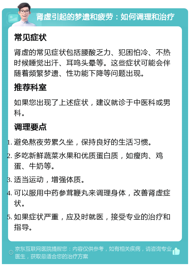 肾虚引起的梦遗和疲劳：如何调理和治疗 常见症状 肾虚的常见症状包括腰酸乏力、犯困怕冷、不热时候睡觉出汗、耳鸣头晕等。这些症状可能会伴随着频繁梦遗、性功能下降等问题出现。 推荐科室 如果您出现了上述症状，建议就诊于中医科或男科。 调理要点 避免熬夜劳累久坐，保持良好的生活习惯。 多吃新鲜蔬菜水果和优质蛋白质，如瘦肉、鸡蛋、牛奶等。 适当运动，增强体质。 可以服用中药参茸鞭丸来调理身体，改善肾虚症状。 如果症状严重，应及时就医，接受专业的治疗和指导。