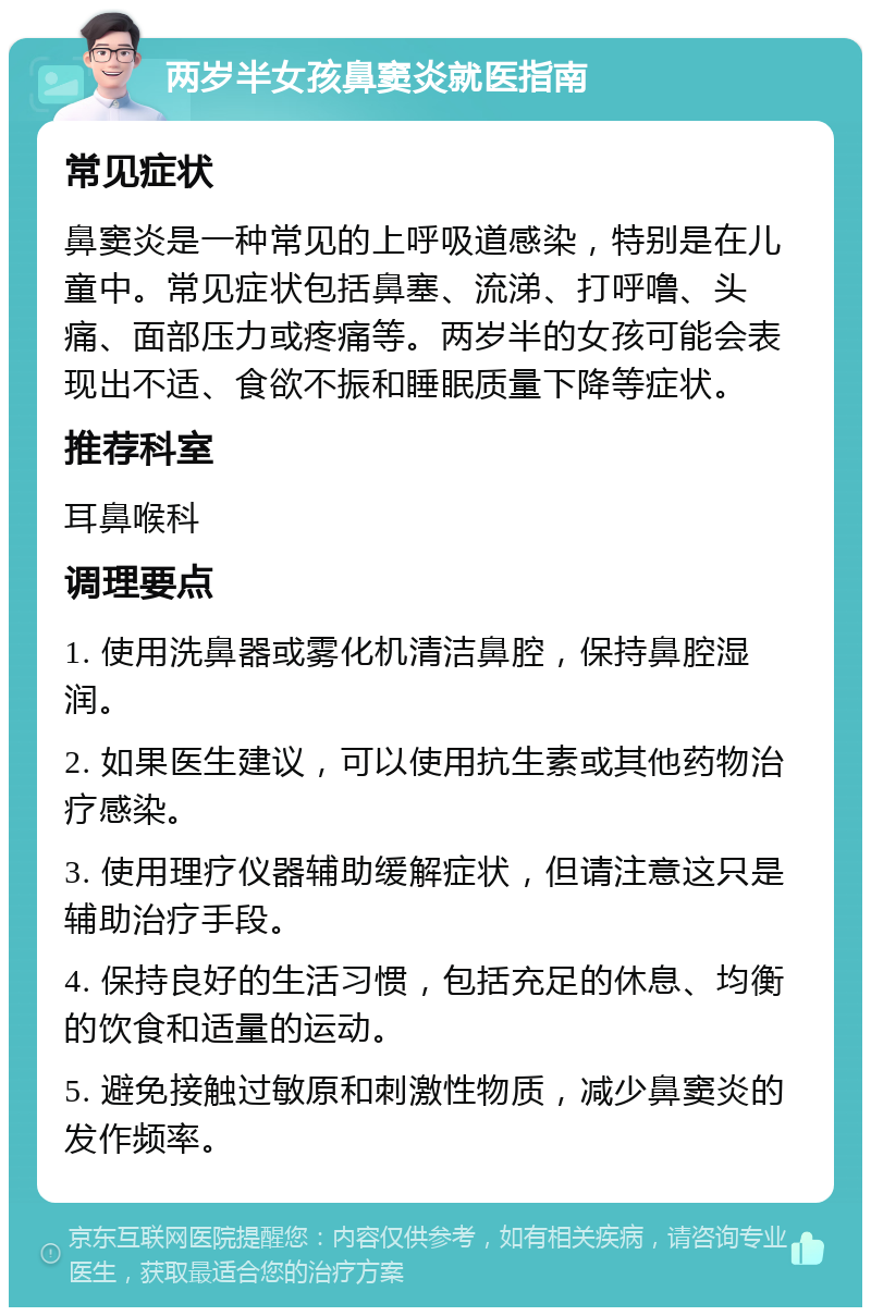 两岁半女孩鼻窦炎就医指南 常见症状 鼻窦炎是一种常见的上呼吸道感染，特别是在儿童中。常见症状包括鼻塞、流涕、打呼噜、头痛、面部压力或疼痛等。两岁半的女孩可能会表现出不适、食欲不振和睡眠质量下降等症状。 推荐科室 耳鼻喉科 调理要点 1. 使用洗鼻器或雾化机清洁鼻腔，保持鼻腔湿润。 2. 如果医生建议，可以使用抗生素或其他药物治疗感染。 3. 使用理疗仪器辅助缓解症状，但请注意这只是辅助治疗手段。 4. 保持良好的生活习惯，包括充足的休息、均衡的饮食和适量的运动。 5. 避免接触过敏原和刺激性物质，减少鼻窦炎的发作频率。