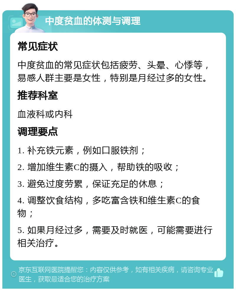 中度贫血的体测与调理 常见症状 中度贫血的常见症状包括疲劳、头晕、心悸等，易感人群主要是女性，特别是月经过多的女性。 推荐科室 血液科或内科 调理要点 1. 补充铁元素，例如口服铁剂； 2. 增加维生素C的摄入，帮助铁的吸收； 3. 避免过度劳累，保证充足的休息； 4. 调整饮食结构，多吃富含铁和维生素C的食物； 5. 如果月经过多，需要及时就医，可能需要进行相关治疗。