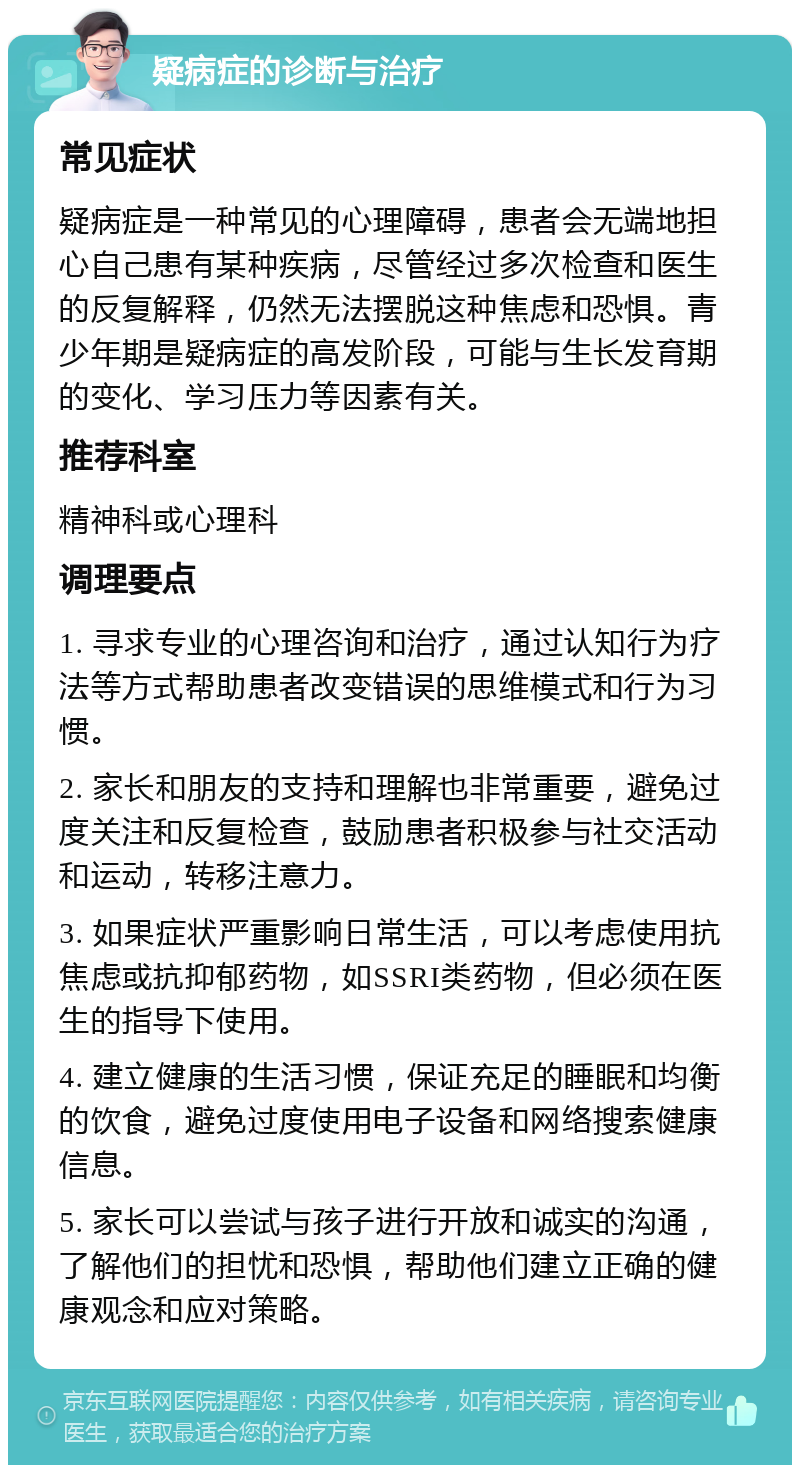 疑病症的诊断与治疗 常见症状 疑病症是一种常见的心理障碍，患者会无端地担心自己患有某种疾病，尽管经过多次检查和医生的反复解释，仍然无法摆脱这种焦虑和恐惧。青少年期是疑病症的高发阶段，可能与生长发育期的变化、学习压力等因素有关。 推荐科室 精神科或心理科 调理要点 1. 寻求专业的心理咨询和治疗，通过认知行为疗法等方式帮助患者改变错误的思维模式和行为习惯。 2. 家长和朋友的支持和理解也非常重要，避免过度关注和反复检查，鼓励患者积极参与社交活动和运动，转移注意力。 3. 如果症状严重影响日常生活，可以考虑使用抗焦虑或抗抑郁药物，如SSRI类药物，但必须在医生的指导下使用。 4. 建立健康的生活习惯，保证充足的睡眠和均衡的饮食，避免过度使用电子设备和网络搜索健康信息。 5. 家长可以尝试与孩子进行开放和诚实的沟通，了解他们的担忧和恐惧，帮助他们建立正确的健康观念和应对策略。