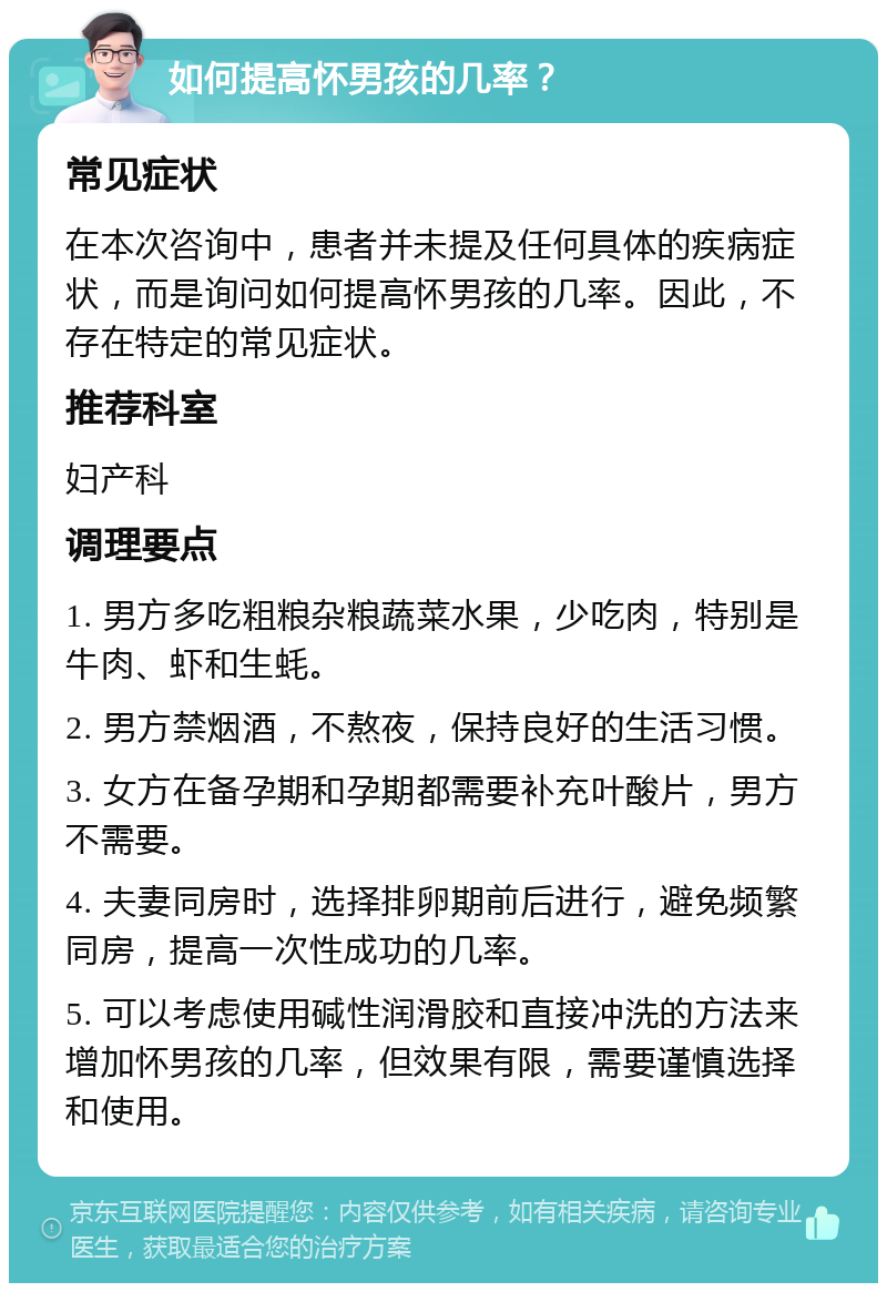 如何提高怀男孩的几率？ 常见症状 在本次咨询中，患者并未提及任何具体的疾病症状，而是询问如何提高怀男孩的几率。因此，不存在特定的常见症状。 推荐科室 妇产科 调理要点 1. 男方多吃粗粮杂粮蔬菜水果，少吃肉，特别是牛肉、虾和生蚝。 2. 男方禁烟酒，不熬夜，保持良好的生活习惯。 3. 女方在备孕期和孕期都需要补充叶酸片，男方不需要。 4. 夫妻同房时，选择排卵期前后进行，避免频繁同房，提高一次性成功的几率。 5. 可以考虑使用碱性润滑胶和直接冲洗的方法来增加怀男孩的几率，但效果有限，需要谨慎选择和使用。