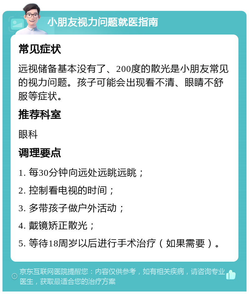 小朋友视力问题就医指南 常见症状 远视储备基本没有了、200度的散光是小朋友常见的视力问题。孩子可能会出现看不清、眼睛不舒服等症状。 推荐科室 眼科 调理要点 1. 每30分钟向远处远眺远眺； 2. 控制看电视的时间； 3. 多带孩子做户外活动； 4. 戴镜矫正散光； 5. 等待18周岁以后进行手术治疗（如果需要）。