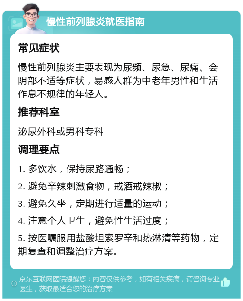 慢性前列腺炎就医指南 常见症状 慢性前列腺炎主要表现为尿频、尿急、尿痛、会阴部不适等症状，易感人群为中老年男性和生活作息不规律的年轻人。 推荐科室 泌尿外科或男科专科 调理要点 1. 多饮水，保持尿路通畅； 2. 避免辛辣刺激食物，戒酒戒辣椒； 3. 避免久坐，定期进行适量的运动； 4. 注意个人卫生，避免性生活过度； 5. 按医嘱服用盐酸坦索罗辛和热淋清等药物，定期复查和调整治疗方案。