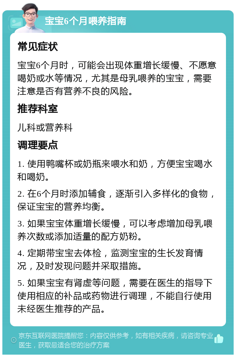 宝宝6个月喂养指南 常见症状 宝宝6个月时，可能会出现体重增长缓慢、不愿意喝奶或水等情况，尤其是母乳喂养的宝宝，需要注意是否有营养不良的风险。 推荐科室 儿科或营养科 调理要点 1. 使用鸭嘴杯或奶瓶来喂水和奶，方便宝宝喝水和喝奶。 2. 在6个月时添加辅食，逐渐引入多样化的食物，保证宝宝的营养均衡。 3. 如果宝宝体重增长缓慢，可以考虑增加母乳喂养次数或添加适量的配方奶粉。 4. 定期带宝宝去体检，监测宝宝的生长发育情况，及时发现问题并采取措施。 5. 如果宝宝有肾虚等问题，需要在医生的指导下使用相应的补品或药物进行调理，不能自行使用未经医生推荐的产品。