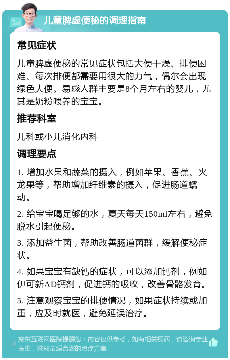 儿童脾虚便秘的调理指南 常见症状 儿童脾虚便秘的常见症状包括大便干燥、排便困难、每次排便都需要用很大的力气，偶尔会出现绿色大便。易感人群主要是8个月左右的婴儿，尤其是奶粉喂养的宝宝。 推荐科室 儿科或小儿消化内科 调理要点 1. 增加水果和蔬菜的摄入，例如苹果、香蕉、火龙果等，帮助增加纤维素的摄入，促进肠道蠕动。 2. 给宝宝喝足够的水，夏天每天150ml左右，避免脱水引起便秘。 3. 添加益生菌，帮助改善肠道菌群，缓解便秘症状。 4. 如果宝宝有缺钙的症状，可以添加钙剂，例如伊可新AD钙剂，促进钙的吸收，改善骨骼发育。 5. 注意观察宝宝的排便情况，如果症状持续或加重，应及时就医，避免延误治疗。