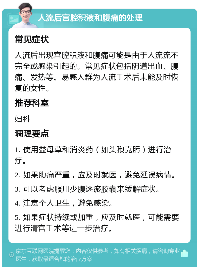 人流后宫腔积液和腹痛的处理 常见症状 人流后出现宫腔积液和腹痛可能是由于人流流不完全或感染引起的。常见症状包括阴道出血、腹痛、发热等。易感人群为人流手术后未能及时恢复的女性。 推荐科室 妇科 调理要点 1. 使用益母草和消炎药（如头孢克肟）进行治疗。 2. 如果腹痛严重，应及时就医，避免延误病情。 3. 可以考虑服用少腹逐瘀胶囊来缓解症状。 4. 注意个人卫生，避免感染。 5. 如果症状持续或加重，应及时就医，可能需要进行清宫手术等进一步治疗。