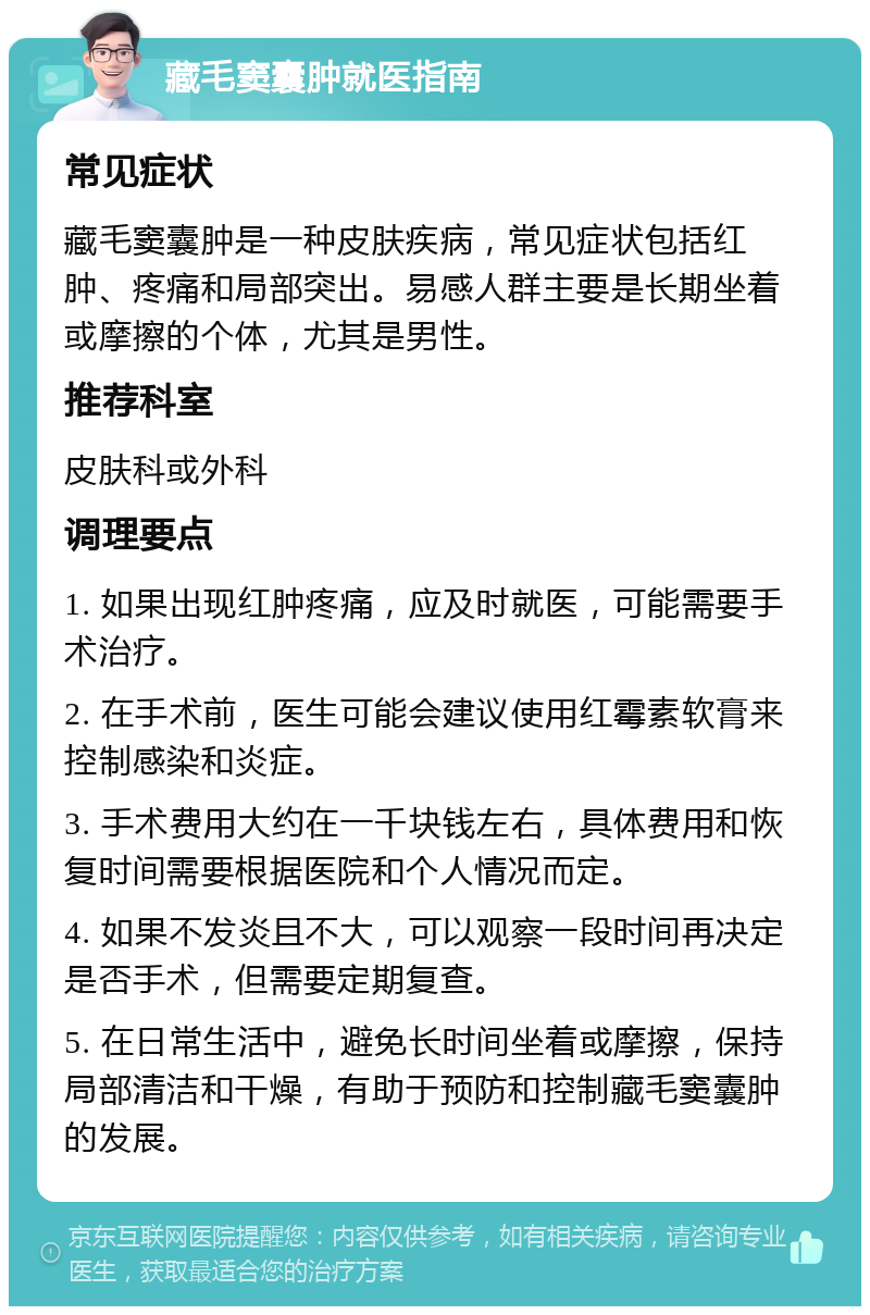 藏毛窦囊肿就医指南 常见症状 藏毛窦囊肿是一种皮肤疾病，常见症状包括红肿、疼痛和局部突出。易感人群主要是长期坐着或摩擦的个体，尤其是男性。 推荐科室 皮肤科或外科 调理要点 1. 如果出现红肿疼痛，应及时就医，可能需要手术治疗。 2. 在手术前，医生可能会建议使用红霉素软膏来控制感染和炎症。 3. 手术费用大约在一千块钱左右，具体费用和恢复时间需要根据医院和个人情况而定。 4. 如果不发炎且不大，可以观察一段时间再决定是否手术，但需要定期复查。 5. 在日常生活中，避免长时间坐着或摩擦，保持局部清洁和干燥，有助于预防和控制藏毛窦囊肿的发展。