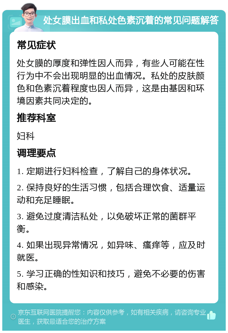 处女膜出血和私处色素沉着的常见问题解答 常见症状 处女膜的厚度和弹性因人而异，有些人可能在性行为中不会出现明显的出血情况。私处的皮肤颜色和色素沉着程度也因人而异，这是由基因和环境因素共同决定的。 推荐科室 妇科 调理要点 1. 定期进行妇科检查，了解自己的身体状况。 2. 保持良好的生活习惯，包括合理饮食、适量运动和充足睡眠。 3. 避免过度清洁私处，以免破坏正常的菌群平衡。 4. 如果出现异常情况，如异味、瘙痒等，应及时就医。 5. 学习正确的性知识和技巧，避免不必要的伤害和感染。