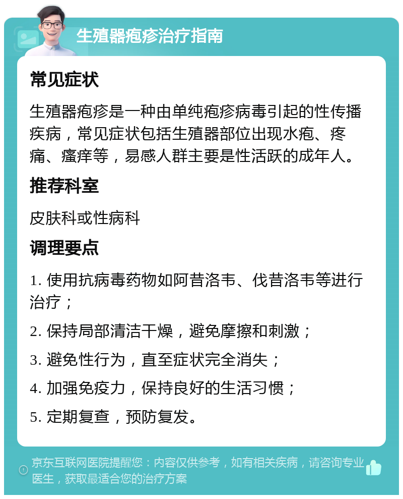 生殖器疱疹治疗指南 常见症状 生殖器疱疹是一种由单纯疱疹病毒引起的性传播疾病，常见症状包括生殖器部位出现水疱、疼痛、瘙痒等，易感人群主要是性活跃的成年人。 推荐科室 皮肤科或性病科 调理要点 1. 使用抗病毒药物如阿昔洛韦、伐昔洛韦等进行治疗； 2. 保持局部清洁干燥，避免摩擦和刺激； 3. 避免性行为，直至症状完全消失； 4. 加强免疫力，保持良好的生活习惯； 5. 定期复查，预防复发。