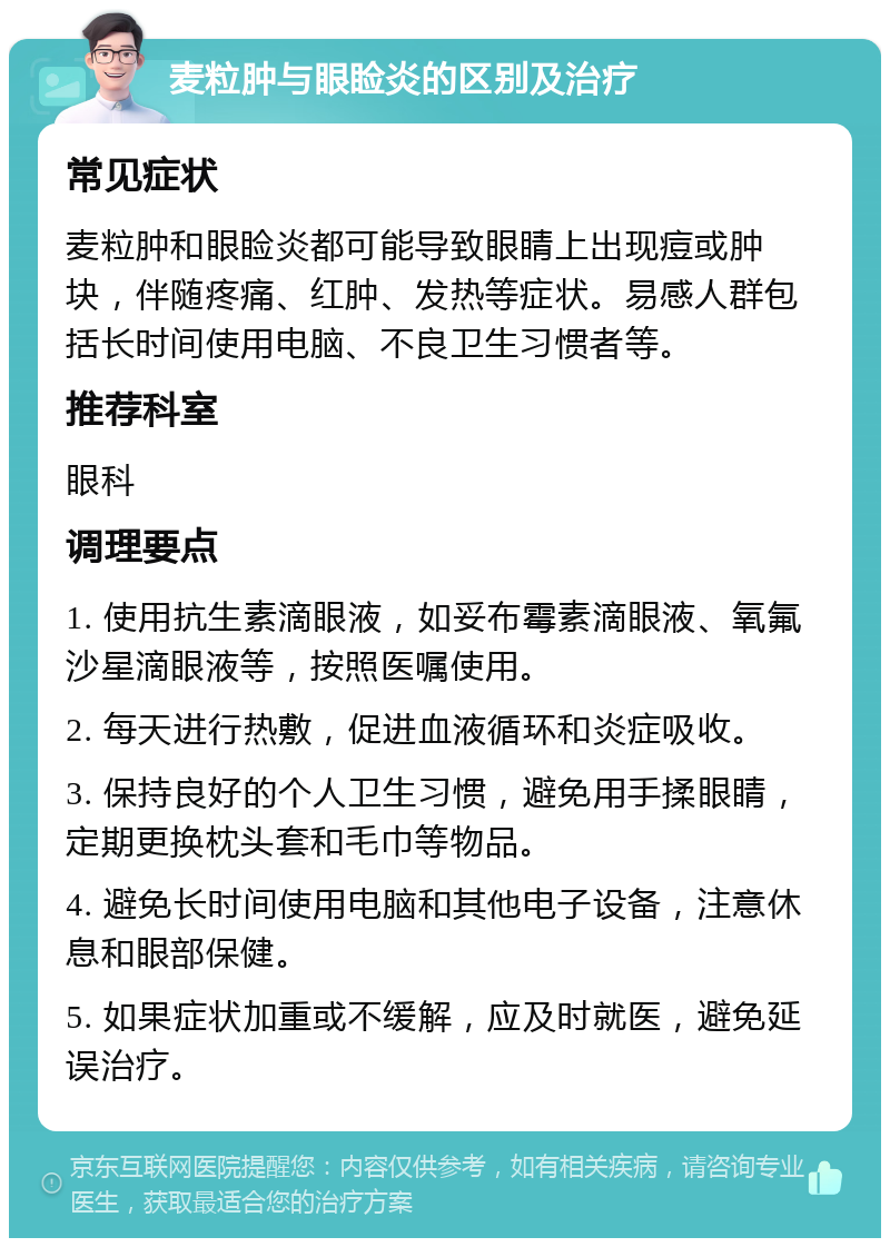 麦粒肿与眼睑炎的区别及治疗 常见症状 麦粒肿和眼睑炎都可能导致眼睛上出现痘或肿块，伴随疼痛、红肿、发热等症状。易感人群包括长时间使用电脑、不良卫生习惯者等。 推荐科室 眼科 调理要点 1. 使用抗生素滴眼液，如妥布霉素滴眼液、氧氟沙星滴眼液等，按照医嘱使用。 2. 每天进行热敷，促进血液循环和炎症吸收。 3. 保持良好的个人卫生习惯，避免用手揉眼睛，定期更换枕头套和毛巾等物品。 4. 避免长时间使用电脑和其他电子设备，注意休息和眼部保健。 5. 如果症状加重或不缓解，应及时就医，避免延误治疗。