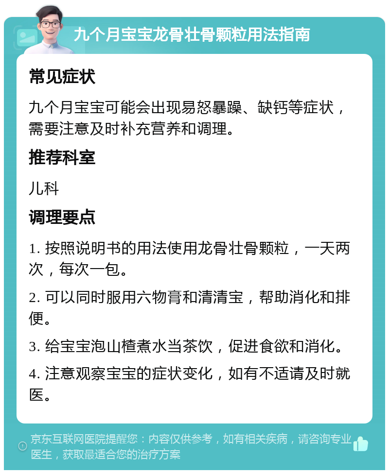 九个月宝宝龙骨壮骨颗粒用法指南 常见症状 九个月宝宝可能会出现易怒暴躁、缺钙等症状，需要注意及时补充营养和调理。 推荐科室 儿科 调理要点 1. 按照说明书的用法使用龙骨壮骨颗粒，一天两次，每次一包。 2. 可以同时服用六物膏和清清宝，帮助消化和排便。 3. 给宝宝泡山楂煮水当茶饮，促进食欲和消化。 4. 注意观察宝宝的症状变化，如有不适请及时就医。