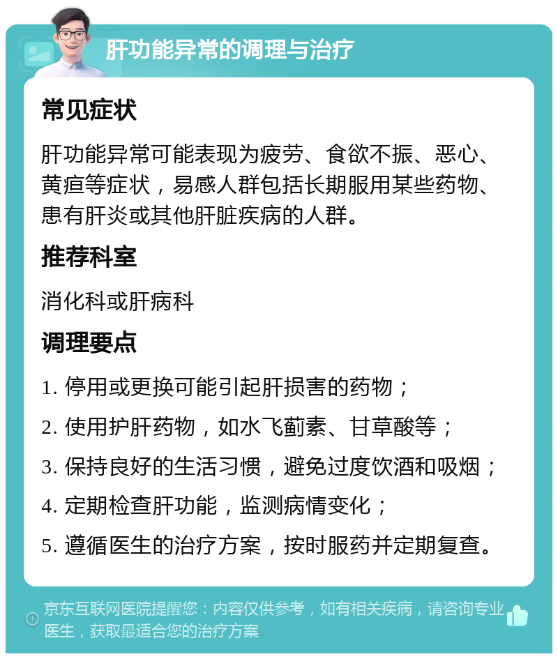 肝功能异常的调理与治疗 常见症状 肝功能异常可能表现为疲劳、食欲不振、恶心、黄疸等症状，易感人群包括长期服用某些药物、患有肝炎或其他肝脏疾病的人群。 推荐科室 消化科或肝病科 调理要点 1. 停用或更换可能引起肝损害的药物； 2. 使用护肝药物，如水飞蓟素、甘草酸等； 3. 保持良好的生活习惯，避免过度饮酒和吸烟； 4. 定期检查肝功能，监测病情变化； 5. 遵循医生的治疗方案，按时服药并定期复查。