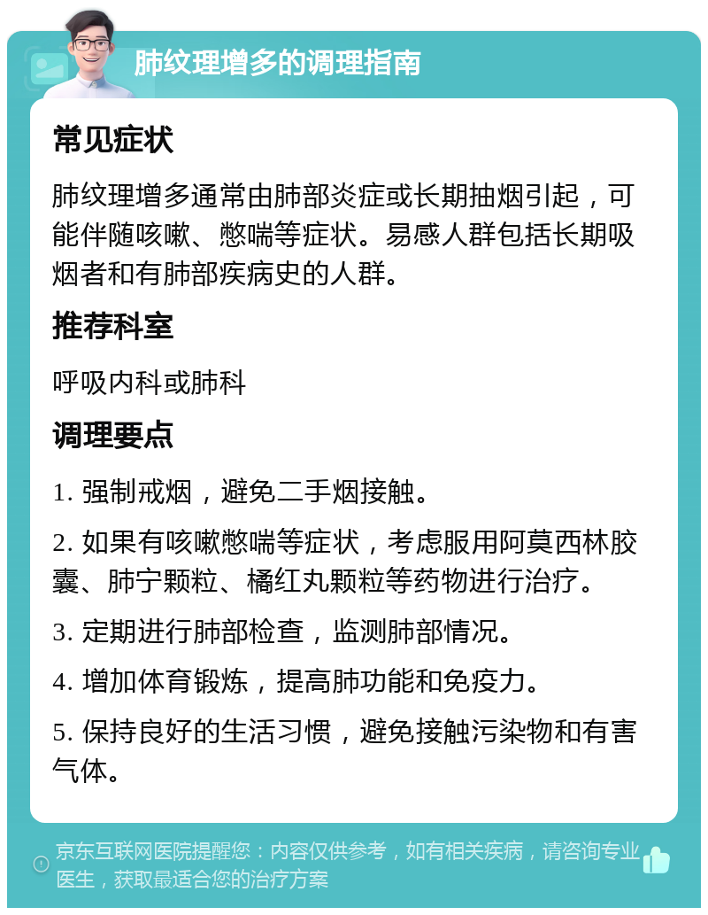 肺纹理增多的调理指南 常见症状 肺纹理增多通常由肺部炎症或长期抽烟引起，可能伴随咳嗽、憋喘等症状。易感人群包括长期吸烟者和有肺部疾病史的人群。 推荐科室 呼吸内科或肺科 调理要点 1. 强制戒烟，避免二手烟接触。 2. 如果有咳嗽憋喘等症状，考虑服用阿莫西林胶囊、肺宁颗粒、橘红丸颗粒等药物进行治疗。 3. 定期进行肺部检查，监测肺部情况。 4. 增加体育锻炼，提高肺功能和免疫力。 5. 保持良好的生活习惯，避免接触污染物和有害气体。