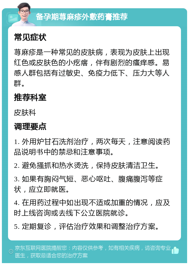 备孕期荨麻疹外敷药膏推荐 常见症状 荨麻疹是一种常见的皮肤病，表现为皮肤上出现红色或皮肤色的小疙瘩，伴有剧烈的瘙痒感。易感人群包括有过敏史、免疫力低下、压力大等人群。 推荐科室 皮肤科 调理要点 1. 外用炉甘石洗剂治疗，两次每天，注意阅读药品说明书中的禁忌和注意事项。 2. 避免搔抓和热水烫洗，保持皮肤清洁卫生。 3. 如果有胸闷气短、恶心呕吐、腹痛腹泻等症状，应立即就医。 4. 在用药过程中如出现不适或加重的情况，应及时上线咨询或去线下公立医院就诊。 5. 定期复诊，评估治疗效果和调整治疗方案。