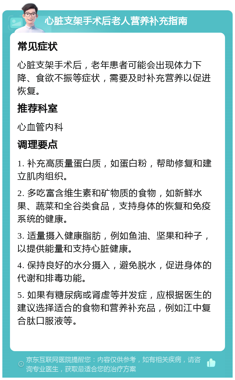 心脏支架手术后老人营养补充指南 常见症状 心脏支架手术后，老年患者可能会出现体力下降、食欲不振等症状，需要及时补充营养以促进恢复。 推荐科室 心血管内科 调理要点 1. 补充高质量蛋白质，如蛋白粉，帮助修复和建立肌肉组织。 2. 多吃富含维生素和矿物质的食物，如新鲜水果、蔬菜和全谷类食品，支持身体的恢复和免疫系统的健康。 3. 适量摄入健康脂肪，例如鱼油、坚果和种子，以提供能量和支持心脏健康。 4. 保持良好的水分摄入，避免脱水，促进身体的代谢和排毒功能。 5. 如果有糖尿病或肾虚等并发症，应根据医生的建议选择适合的食物和营养补充品，例如江中复合肽口服液等。