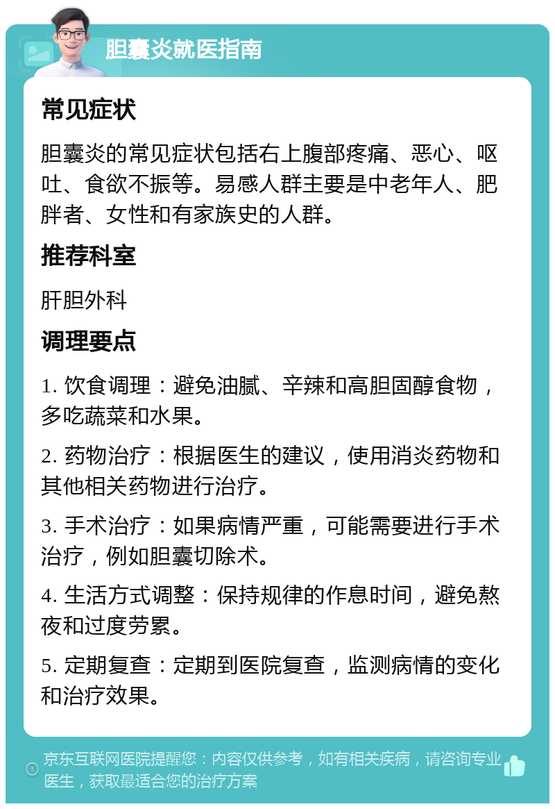 胆囊炎就医指南 常见症状 胆囊炎的常见症状包括右上腹部疼痛、恶心、呕吐、食欲不振等。易感人群主要是中老年人、肥胖者、女性和有家族史的人群。 推荐科室 肝胆外科 调理要点 1. 饮食调理：避免油腻、辛辣和高胆固醇食物，多吃蔬菜和水果。 2. 药物治疗：根据医生的建议，使用消炎药物和其他相关药物进行治疗。 3. 手术治疗：如果病情严重，可能需要进行手术治疗，例如胆囊切除术。 4. 生活方式调整：保持规律的作息时间，避免熬夜和过度劳累。 5. 定期复查：定期到医院复查，监测病情的变化和治疗效果。