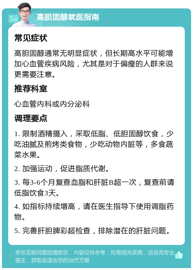 高胆固醇就医指南 常见症状 高胆固醇通常无明显症状，但长期高水平可能增加心血管疾病风险，尤其是对于偏瘦的人群来说更需要注意。 推荐科室 心血管内科或内分泌科 调理要点 1. 限制酒精摄入，采取低脂、低胆固醇饮食，少吃油腻及煎烤类食物，少吃动物内脏等，多食蔬菜水果。 2. 加强运动，促进脂质代谢。 3. 每3-6个月复查血脂和肝脏B超一次，复查前请低脂饮食3天。 4. 如指标持续增高，请在医生指导下使用调脂药物。 5. 完善肝胆脾彩超检查，排除潜在的肝脏问题。