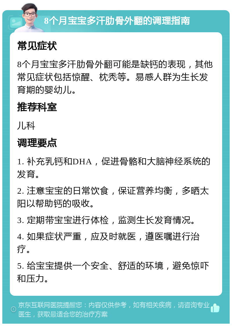 8个月宝宝多汗肋骨外翻的调理指南 常见症状 8个月宝宝多汗肋骨外翻可能是缺钙的表现，其他常见症状包括惊醒、枕秃等。易感人群为生长发育期的婴幼儿。 推荐科室 儿科 调理要点 1. 补充乳钙和DHA，促进骨骼和大脑神经系统的发育。 2. 注意宝宝的日常饮食，保证营养均衡，多晒太阳以帮助钙的吸收。 3. 定期带宝宝进行体检，监测生长发育情况。 4. 如果症状严重，应及时就医，遵医嘱进行治疗。 5. 给宝宝提供一个安全、舒适的环境，避免惊吓和压力。