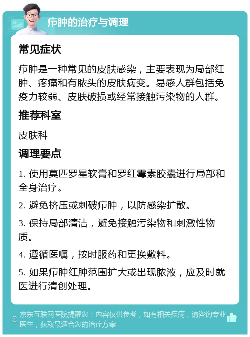 疖肿的治疗与调理 常见症状 疖肿是一种常见的皮肤感染，主要表现为局部红肿、疼痛和有脓头的皮肤病变。易感人群包括免疫力较弱、皮肤破损或经常接触污染物的人群。 推荐科室 皮肤科 调理要点 1. 使用莫匹罗星软膏和罗红霉素胶囊进行局部和全身治疗。 2. 避免挤压或刺破疖肿，以防感染扩散。 3. 保持局部清洁，避免接触污染物和刺激性物质。 4. 遵循医嘱，按时服药和更换敷料。 5. 如果疖肿红肿范围扩大或出现脓液，应及时就医进行清创处理。